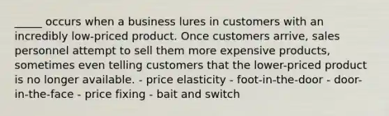 _____ occurs when a business lures in customers with an incredibly low-priced product. Once customers arrive, sales personnel attempt to sell them more expensive products, sometimes even telling customers that the lower-priced product is no longer available. - price elasticity - foot-in-the-door - door-in-the-face - price fixing - bait and switch