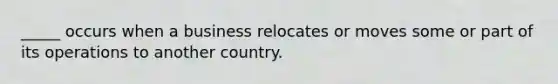 _____ occurs when a business relocates or moves some or part of its operations to another country.