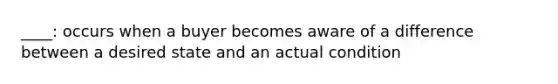 ____: occurs when a buyer becomes aware of a difference between a desired state and an actual condition