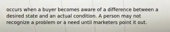 occurs when a buyer becomes aware of a difference between a desired state and an actual condition. A person may not recognize a problem or a need until marketers point it out.