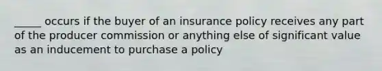 _____ occurs if the buyer of an insurance policy receives any part of the producer commission or anything else of significant value as an inducement to purchase a policy