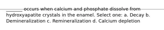 _______ occurs when calcium and phosphate dissolve from hydroxyapatite crystals in the enamel. Select one: a. Decay b. Demineralization c. Remineralization d. Calcium depletion