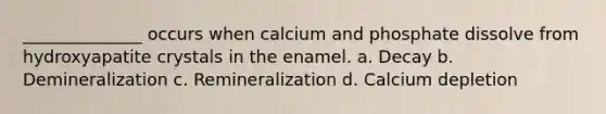 ______________ occurs when calcium and phosphate dissolve from hydroxyapatite crystals in the enamel. a. Decay b. Demineralization c. Remineralization d. Calcium depletion