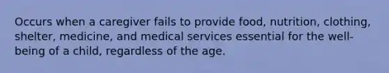 Occurs when a caregiver fails to provide food, nutrition, clothing, shelter, medicine, and medical services essential for the well-being of a child, regardless of the age.