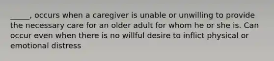 _____, occurs when a caregiver is unable or unwilling to provide the necessary care for an older adult for whom he or she is. Can occur even when there is no willful desire to inflict physical or emotional distress