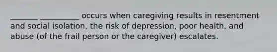 _______ __________ occurs when caregiving results in resentment and social isolation, the risk of depression, poor health, and abuse (of the frail person or the caregiver) escalates.