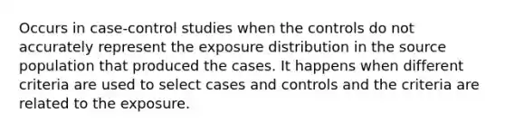 Occurs in case-control studies when the controls do not accurately represent the exposure distribution in the source population that produced the cases. It happens when different criteria are used to select cases and controls and the criteria are related to the exposure.