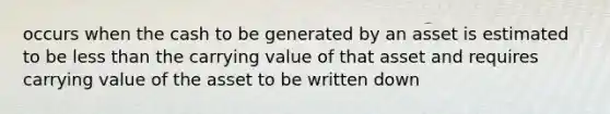 occurs when the cash to be generated by an asset is estimated to be less than the carrying value of that asset and requires carrying value of the asset to be written down