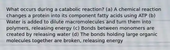 What occurs during a catabolic reaction? (a) A chemical reaction changes a protein into its component fatty acids using ATP (b) Water is added to dilute macromolecules and turn them into polymers, releasing energy (c) Bonds between monomers are created by releasing water (d) The bonds holding large organic molecules together are broken, releasing energy