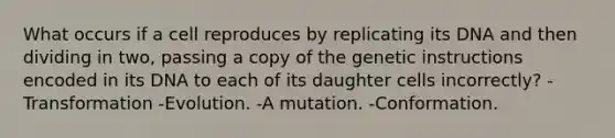 What occurs if a cell reproduces by replicating its DNA and then dividing in two, passing a copy of the genetic instructions encoded in its DNA to each of its daughter cells incorrectly? -Transformation -Evolution. -A mutation. -Conformation.