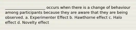 _____________________ occurs when there is a change of behaviour among participants because they are aware that they are being observed. a. Experimenter Effect b. Hawthorne effect c. Halo effect d. Novelty effect