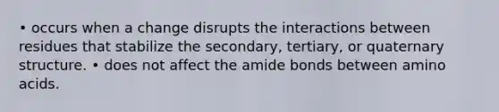 • occurs when a change disrupts the interactions between residues that stabilize the secondary, tertiary, or quaternary structure. • does not affect the amide bonds between amino acids.