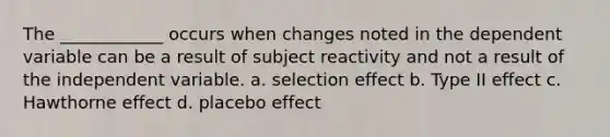 The ____________ occurs when changes noted in the dependent variable can be a result of subject reactivity and not a result of the independent variable. a. selection effect b. Type II effect c. Hawthorne effect d. placebo effect