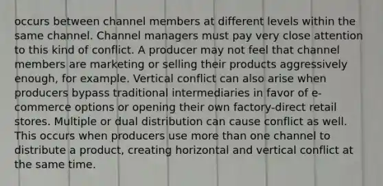 occurs between channel members at different levels within the same channel. Channel managers must pay very close attention to this kind of conflict. A producer may not feel that channel members are marketing or selling their products aggressively enough, for example. Vertical conflict can also arise when producers bypass traditional intermediaries in favor of e-commerce options or opening their own factory-direct retail stores. Multiple or dual distribution can cause conflict as well. This occurs when producers use more than one channel to distribute a product, creating horizontal and vertical conflict at the same time.