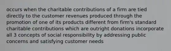 occurs when the charitable contributions of a firm are tied directly to the customer revenues produced through the promotion of one of its products different from firm's standard charitable contributions which are outright donations incorporate all 3 concepts of social responsibility by addressing public concerns and satisfying customer needs