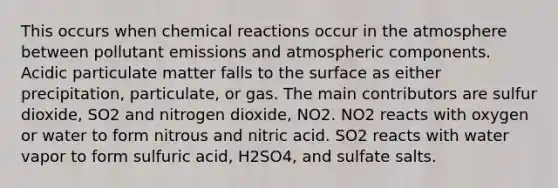 This occurs when <a href='https://www.questionai.com/knowledge/kc6NTom4Ep-chemical-reactions' class='anchor-knowledge'>chemical reactions</a> occur in the atmosphere between pollutant emissions and atmospheric components. Acidic particulate matter falls to the surface as either precipitation, particulate, or gas. The main contributors are sulfur dioxide, SO2 and nitrogen dioxide, NO2. NO2 reacts with oxygen or water to form nitrous and nitric acid. SO2 reacts with water vapor to form sulfuric acid, H2SO4, and sulfate salts.