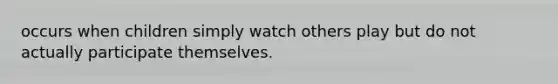 occurs when children simply watch others play but do not actually participate themselves.