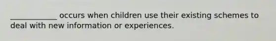 ____________ occurs when children use their existing schemes to deal with new information or experiences.