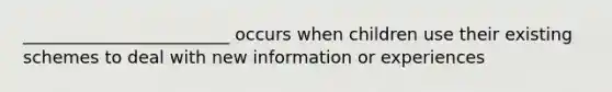 ________________________ occurs when children use their existing schemes to deal with new information or experiences