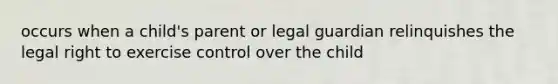 occurs when a child's parent or legal guardian relinquishes the legal right to exercise control over the child