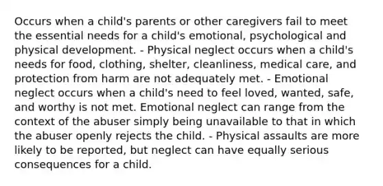 Occurs when a child's parents or other caregivers fail to meet the essential needs for a child's emotional, psychological and physical development. - Physical neglect occurs when a child's needs for food, clothing, shelter, cleanliness, medical care, and protection from harm are not adequately met. - Emotional neglect occurs when a child's need to feel loved, wanted, safe, and worthy is not met. Emotional neglect can range from the context of the abuser simply being unavailable to that in which the abuser openly rejects the child. - Physical assaults are more likely to be reported, but neglect can have equally serious consequences for a child.