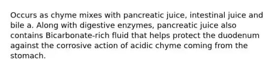 Occurs as chyme mixes with pancreatic juice, intestinal juice and bile a. Along with digestive enzymes, pancreatic juice also contains Bicarbonate-rich fluid that helps protect the duodenum against the corrosive action of acidic chyme coming from the stomach.