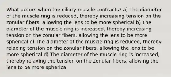 What occurs when the ciliary muscle contracts? a) The diameter of the muscle ring is reduced, thereby increasing tension on the zonular fibers, allowing the lens to be more spherical b) The diameter of the muscle ring is increased, thereby increasing tension on the zonular fibers, allowing the lens to be more spherical c) The diameter of the muscle ring is reduced, thereby relaxing tension on the zonular fibers, allowing the lens to be more spherical d) The diameter of the muscle ring is increased, thereby relaxing the tension on the zonular fibers, allowing the lens to be more spherical