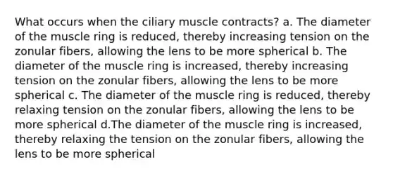 What occurs when the ciliary muscle contracts? a. The diameter of the muscle ring is reduced, thereby increasing tension on the zonular fibers, allowing the lens to be more spherical b. The diameter of the muscle ring is increased, thereby increasing tension on the zonular fibers, allowing the lens to be more spherical c. The diameter of the muscle ring is reduced, thereby relaxing tension on the zonular fibers, allowing the lens to be more spherical d.The diameter of the muscle ring is increased, thereby relaxing the tension on the zonular fibers, allowing the lens to be more spherical