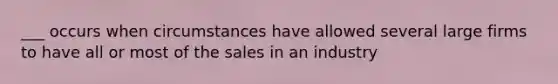 ___ occurs when circumstances have allowed several large firms to have all or most of the sales in an industry