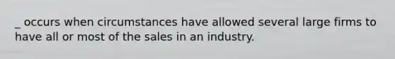 _ occurs when circumstances have allowed several large firms to have all or most of the sales in an industry.