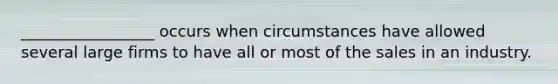 _________________ occurs when circumstances have allowed several large firms to have all or most of the sales in an industry.