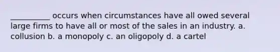 __________ occurs when circumstances have all owed several large firms to have all or most of the sales in an industry. a. collusion b. a monopoly c. an oligopoly d. a cartel