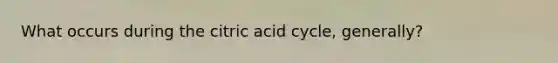 What occurs during the citric acid cycle, generally?