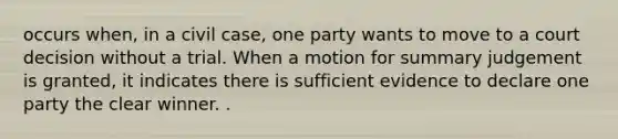 occurs when, in a civil case, one party wants to move to a court decision without a trial. When a motion for summary judgement is granted, it indicates there is sufficient evidence to declare one party the clear winner. .