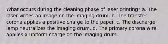 What occurs during the cleaning phase of laser printing? a. The laser writes an image on the imaging drum. b. The transfer corona applies a positive charge to the paper. c. The discharge lamp neutralizes the imaging drum. d. The primary corona wire applies a uniform charge on the imaging drum.