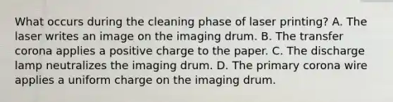 What occurs during the cleaning phase of laser printing? A. The laser writes an image on the imaging drum. B. The transfer corona applies a positive charge to the paper. C. The discharge lamp neutralizes the imaging drum. D. The primary corona wire applies a uniform charge on the imaging drum.