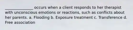 _______________ occurs when a client responds to her therapist with unconscious emotions or reactions, such as conflicts about her parents. a. Flooding b. Exposure treatment c. Transference d. Free association