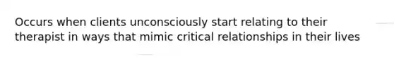 Occurs when clients unconsciously start relating to their therapist in ways that mimic critical relationships in their lives
