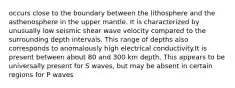 occurs close to the boundary between the lithosphere and the asthenosphere in the upper mantle. It is characterized by unusually low seismic shear wave velocity compared to the surrounding depth intervals. This range of depths also corresponds to anomalously high electrical conductivity.It is present between about 80 and 300 km depth. This appears to be universally present for S waves, but may be absent in certain regions for P waves