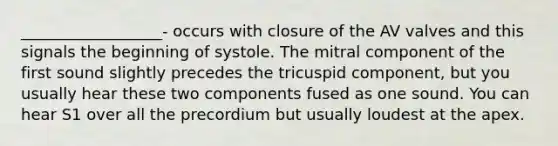 __________________- occurs with closure of the AV valves and this signals the beginning of systole. The mitral component of the first sound slightly precedes the tricuspid component, but you usually hear these two components fused as one sound. You can hear S1 over all the precordium but usually loudest at the apex.