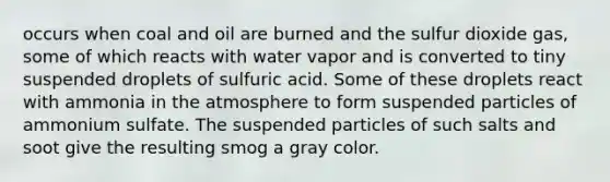 occurs when coal and oil are burned and the sulfur dioxide gas, some of which reacts with water vapor and is converted to tiny suspended droplets of sulfuric acid. Some of these droplets react with ammonia in the atmosphere to form suspended particles of ammonium sulfate. The suspended particles of such salts and soot give the resulting smog a gray color.