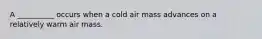 A __________ occurs when a cold air mass advances on a relatively warm air mass.