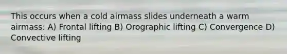 This occurs when a cold airmass slides underneath a warm airmass: A) Frontal lifting B) Orographic lifting C) Convergence D) Convective lifting