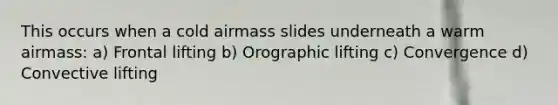 This occurs when a cold airmass slides underneath a warm airmass: a) Frontal lifting b) Orographic lifting c) Convergence d) Convective lifting