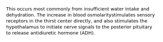 This occurs most commonly from insufficient water intake and dehydration. The increase in blood osmolaritystimulates sensory receptors in the thirst center directly, and also stimulates the hypothalamus to initiate nerve signals to the posterior pituitary to release antidiuretic hormone (ADH).