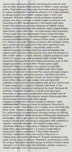 Occurs most commonly in winter and spring Accounts for only 10% of cases in adults More common in children, teens, younger adults *Treat to prevent rheumatic fever and eradicate organism to reduce transmission* Incubation period is 2 to 4 days followed by abrupt onset of sore throat, malaise, fever (>101), and headache. Mild neck stiffness and GI symptoms sometimes present, but not as common in adults Cough, hoarseness and rhinorrhea are NOT usually present in the patient with strep throat (clinical predictions rules) Diagnosis of GABHS Centor Criteria--clinical predictions rules (Buttaro- pg414) Rapid antigen tests Throat culture ASO Titer—not used during initial screening (if had in past may have antibodies) Centor criteria has been validated prospectively 1. Tonsillar exudates 2. Tender anterior cervical lymphadenopathy 3. history of fever (temp. > 100.4F/38 C) 4. Absence of cough Presence of three or four of these criteria has a sensitivity (true positive) of 75% and a specificity (true negative) of 75% for GABHS, using throat culture as the reference standard Positive predictive value (probability that subjects with a positive screening test truly have the disease) of 40% to 60% (when ¾ criteria present), negative predictive value of 80% (if none or one criteria present) Rapid Antigen Tests Sensitivity 80%, specificity 90% Positive predictive value of 50%, negative predictive value of 98% *Throat Culture (gold standard)* Takes 24 to 48 hours for results Can get false positives Asymptomatic carrier of GABHS (ASO titer) Proper collection of specimen is important for culture and rapid antigen test 95% sensitivity rate (some sources = 80-97%) and 100% specificity Diagnostic Approach Screen for Centor criteria If 2 or more of the criteria do rapid antigen test and treat with antibiotics only if positive Treat patients with all four criteria even if rapid antigen test is negative *Patients with three or four criteria should be treated and testing not be done* Rationale for Antibiotic Treatment Prevention of acute rheumatic fever Prevention of suppurative complications More prompt relief of symptoms Interruption of contagious spread of pharyngitis Non-pharmacologic treatment Salt water gargle Analgesics/antipyretics *Prevent spread of infection - how? HANDWASHING* Follow-up Choice of Antibiotics *Penicillin V preferred choice* -One IM dose of 1.2 million units -PenV 500 mg bid to tid for 10 days If allergy to penicillin Can use macrolides (i.e. azithromycin) or Erythromycin 250 mg q 6 hours or 500 mg bid for 10 days Other Bacterial Causes of Pharyngitis Gonococcal pharyngitis: need to get culture for diagnosis (Thayer-Martin) suspect in those with sore throat in association with urethritis or vaginitis. Treat with Rocephin 125 mg IM in single dose or ciprofloxan 500 mg in single dose or ofloxacin 400 mg orally in single dose, plus azithromycin 1 g orally in single dose or Doxycycline 100 mg orally bid x 7 days Other Bacterial Infections: *Diptheria-rare in this country. May occur in inadequately immunized individuals* -Grayish membrane in the nares, tonsils, uvula or pharynx -Treatment: erythromycin or PCN for 14 days You might see other groups of strep on throat culture -Group B, C or G -May treat with antibiotics -shorter courses to contain outbreaks (not as strong as group A)