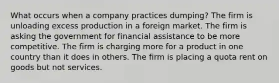 What occurs when a company practices dumping? The firm is unloading excess production in a foreign market. The firm is asking the government for financial assistance to be more competitive. The firm is charging more for a product in one country than it does in others. The firm is placing a quota rent on goods but not services.