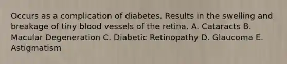 Occurs as a complication of diabetes. Results in the swelling and breakage of tiny blood vessels of the retina. A. Cataracts B. Macular Degeneration C. Diabetic Retinopathy D. Glaucoma E. Astigmatism