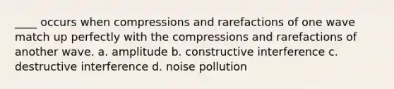 ____ occurs when compressions and rarefactions of one wave match up perfectly with the compressions and rarefactions of another wave. a. amplitude b. constructive interference c. destructive interference d. noise pollution