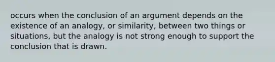 occurs when the conclusion of an argument depends on the existence of an analogy, or similarity, between two things or situations, but the analogy is not strong enough to support the conclusion that is drawn.